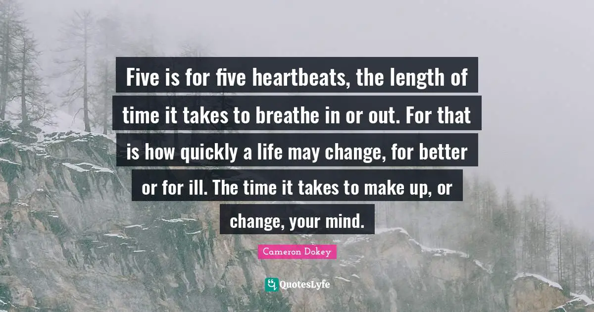 Cameron Dokey Quotes: "Five is for five heartbeats, the length of time it takes to breathe in or out. For that is how quickly a life may change, for better or for ill. The time it takes to make up, or change, your mind."
