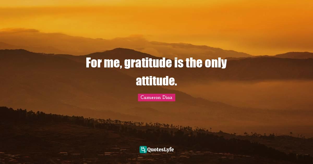 For me, gratitude is the only attitude.