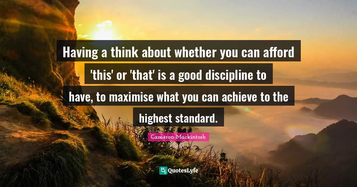 Cameron Mackintosh Quotes: "Having a think about whether you can afford 'this' or 'that' is a good discipline to have, to maximise what you can achieve to the highest standard."
