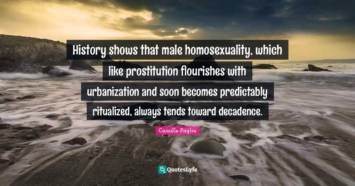 History shows that male homosexuality, which like prostitution flourishes with urbanization and soon becomes predictably ritualized, always tends toward decadence.