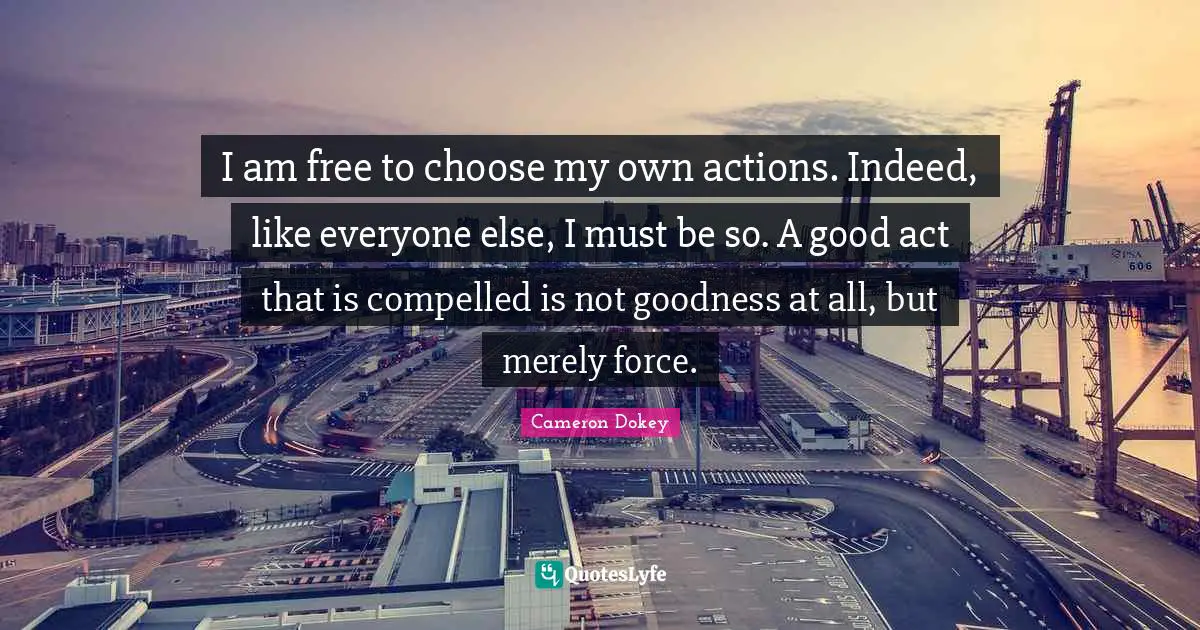 Cameron Dokey Quotes: "I am free to choose my own actions. Indeed, like everyone else, I must be so. A good act that is compelled is not goodness at all, but merely force."