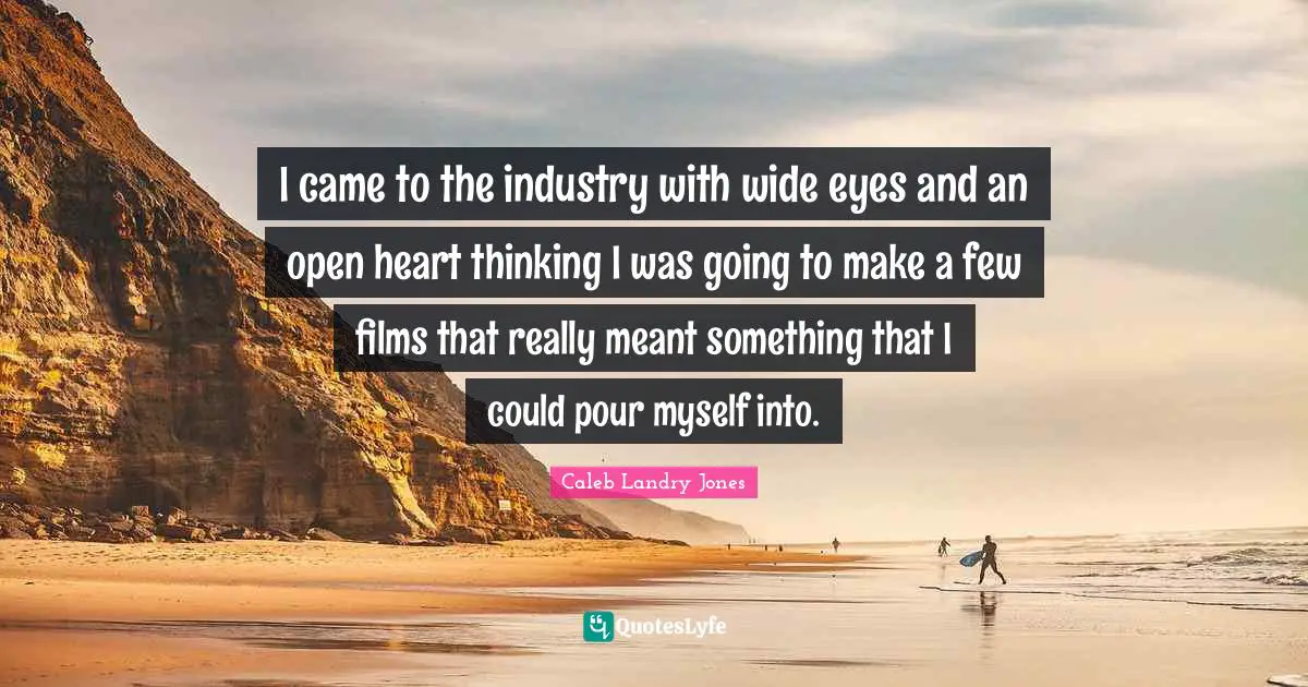 I came to the industry with wide eyes and an open heart thinking I was going to make a few films that really meant something that I could pour myself into.