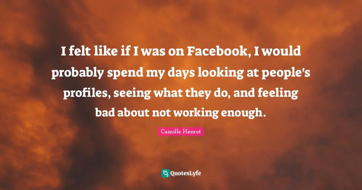 I felt like if I was on Facebook, I would probably spend my days looking at people's profiles, seeing what they do, and feeling bad about not working enough.