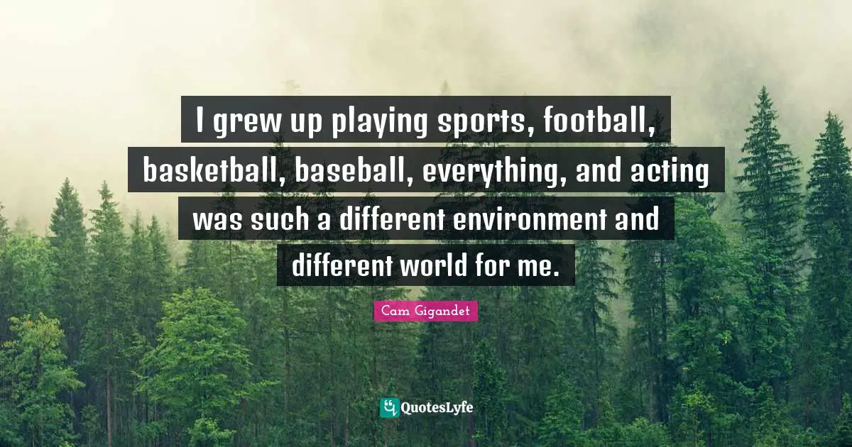 I grew up playing sports, football, basketball, baseball, everything, and acting was such a different environment and different world for me.