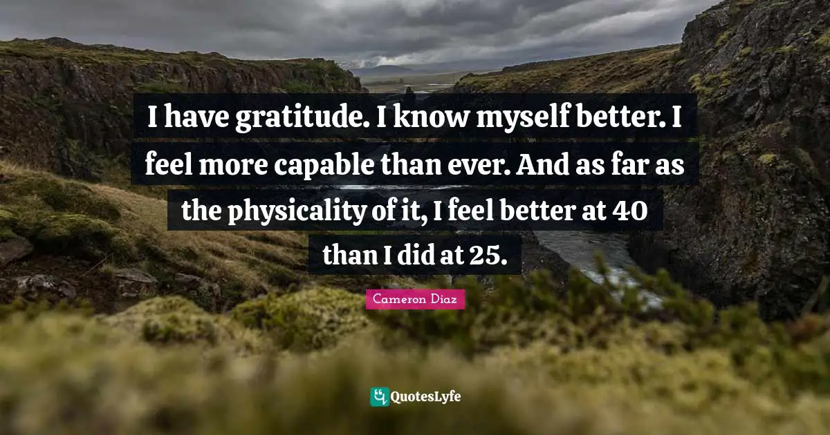 I have gratitude. I know myself better. I feel more capable than ever. And as far as the physicality of it, I feel better at 40 than I did at 25.