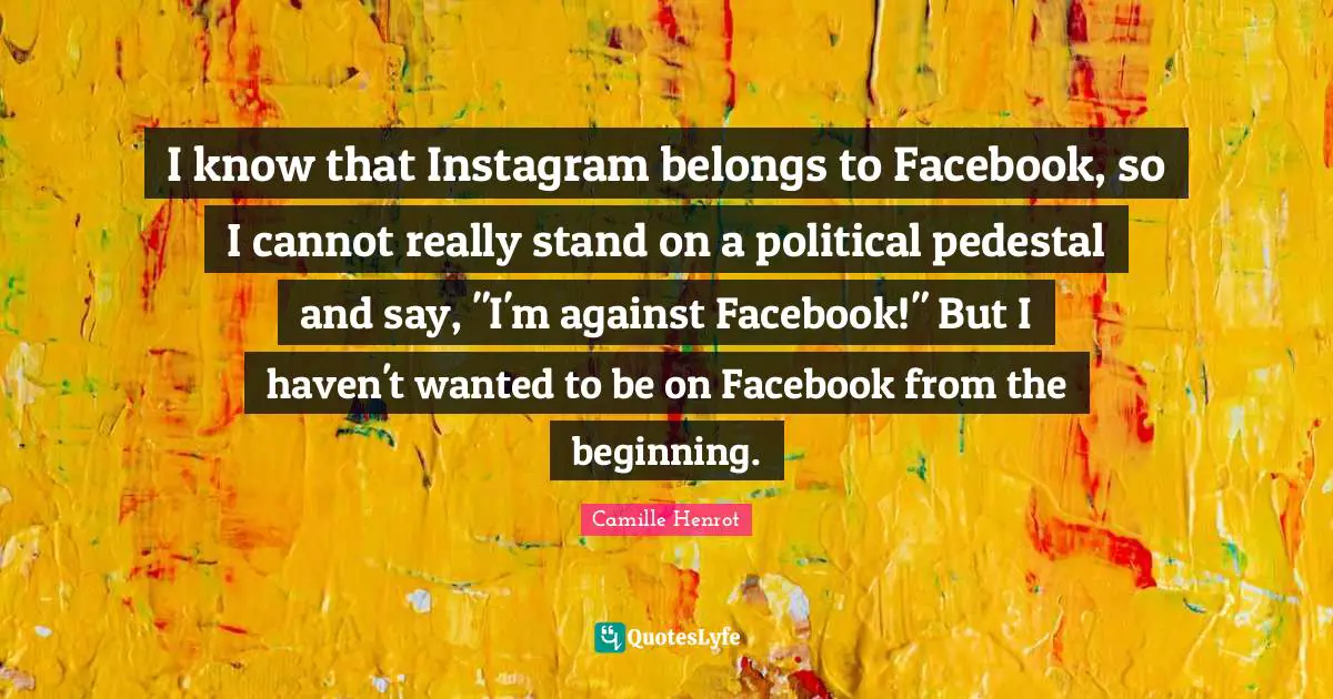 I know that Instagram belongs to Facebook, so I cannot really stand on a political pedestal and say, "I'm against Facebook!" But I haven't wanted to be on Facebook from the beginning.