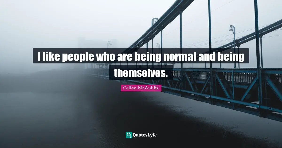 I like people who are being normal and being themselves.