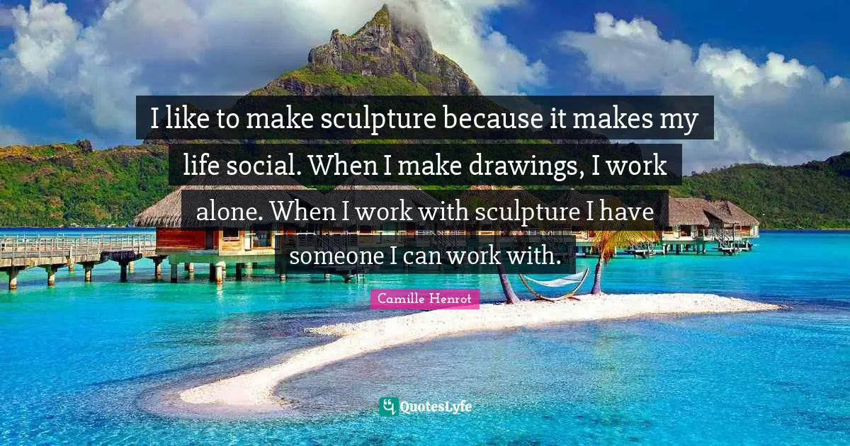 I like to make sculpture because it makes my life social. When I make drawings, I work alone. When I work with sculpture I have someone I can work with.