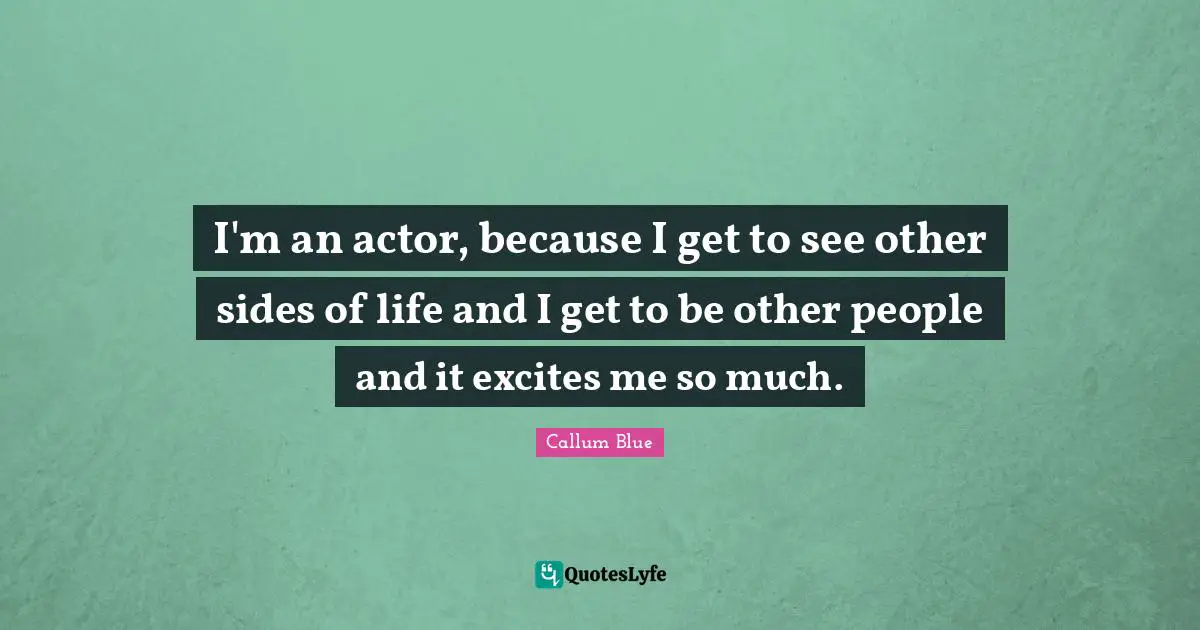 I'm an actor, because I get to see other sides of life and I get to be other people and it excites me so much.