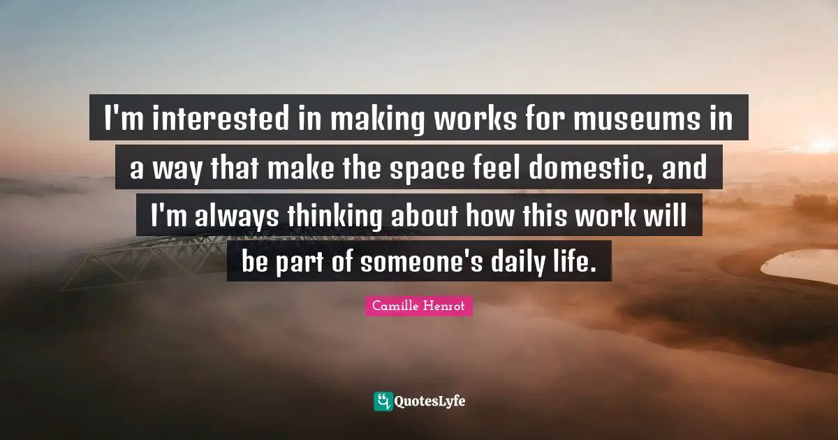 I'm interested in making works for museums in a way that make the space feel domestic, and I'm always thinking about how this work will be part of someone's daily life.