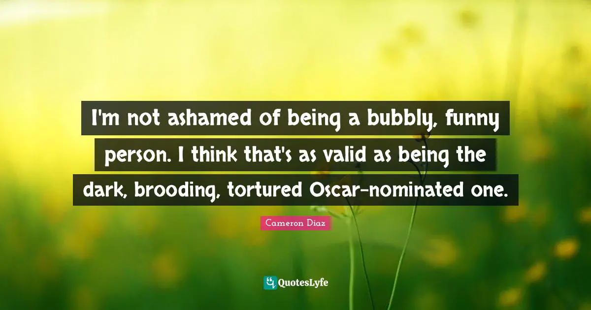 I'm not ashamed of being a bubbly, funny person. I think that's as valid as being the dark, brooding, tortured Oscar-nominated one.