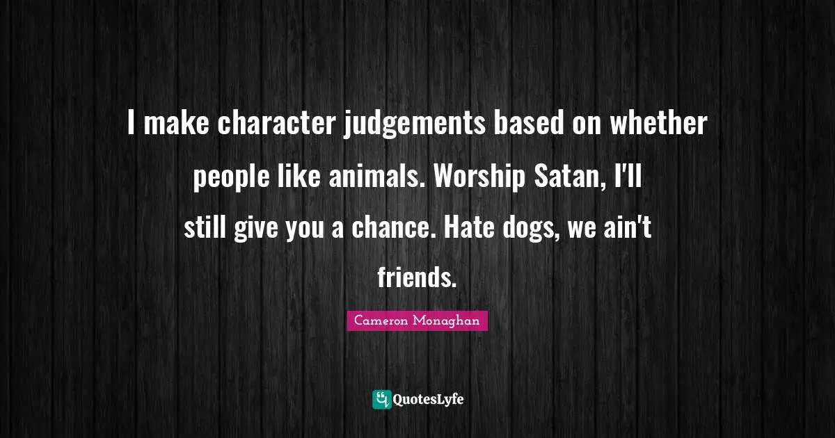 I make character judgements based on whether people like animals. Worship Satan, I'll still give you a chance. Hate dogs, we ain't friends.