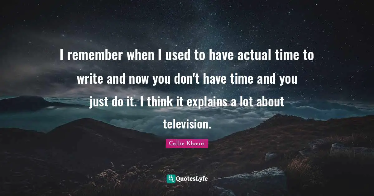 I remember when I used to have actual time to write and now you don't have time and you just do it. I think it explains a lot about television.