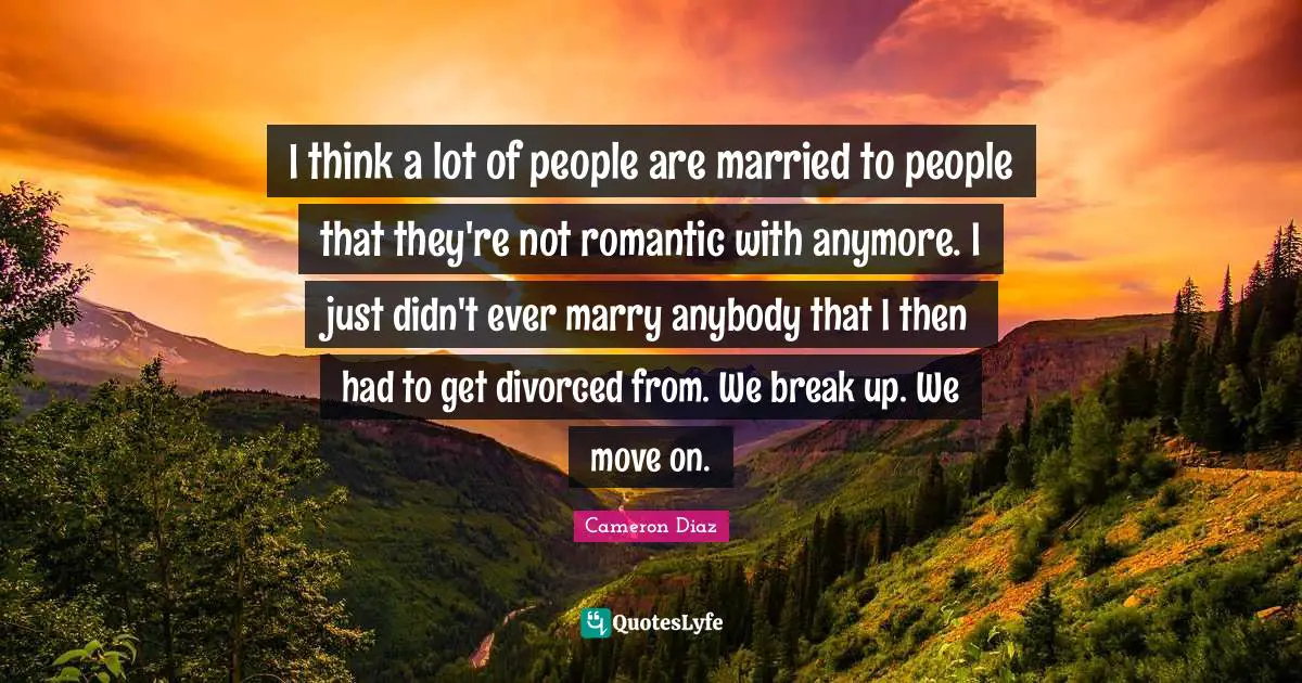 I think a lot of people are married to people that they're not romantic with anymore. I just didn't ever marry anybody that I then had to get divorced from. We break up. We move on.