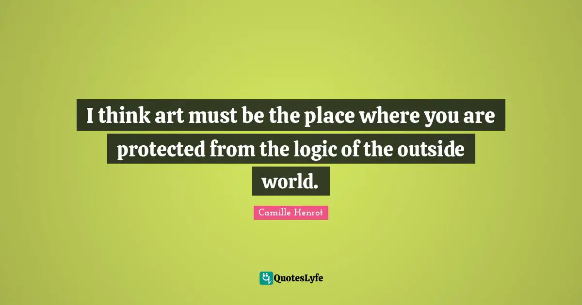 I think art must be the place where you are protected from the logic of the outside world.
