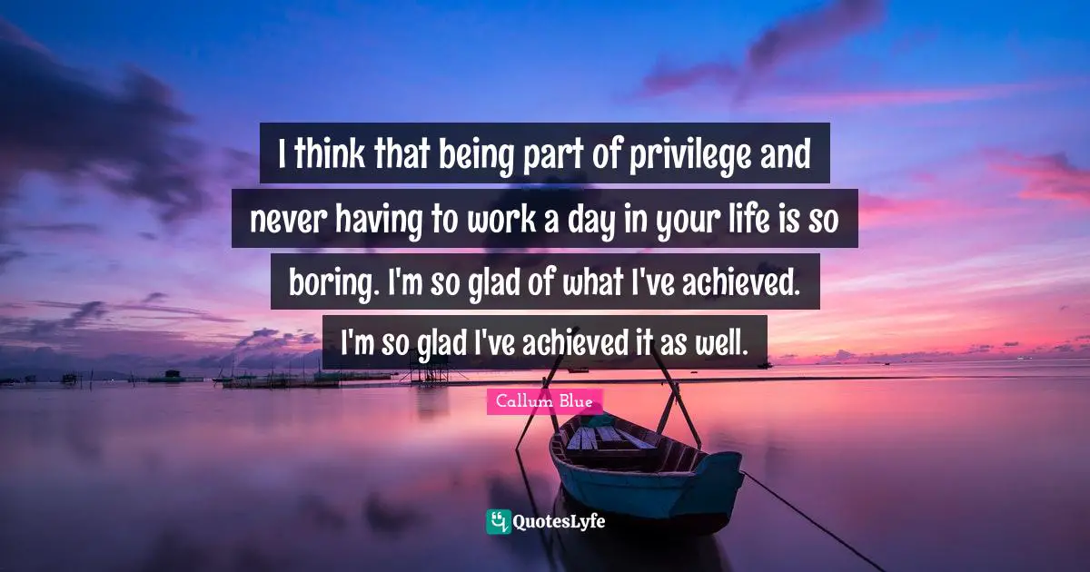 I think that being part of privilege and never having to work a day in your life is so boring. I'm so glad of what I've achieved. I'm so glad I've achieved it as well.