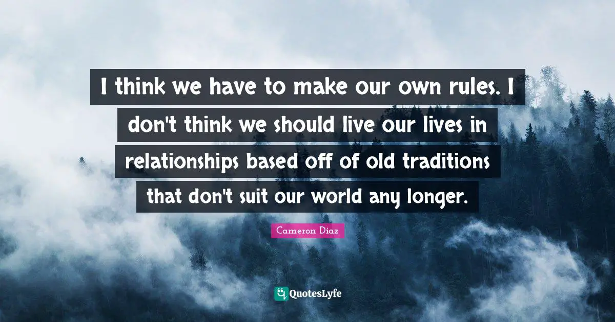 I think we have to make our own rules. I don't think we should live our lives in relationships based off of old traditions that don't suit our world any longer.