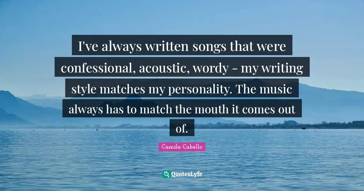 Camila Cabello Quotes: "I've always written songs that were confessional, acoustic, wordy - my writing style matches my personality. The music always has to match the mouth it comes out of."