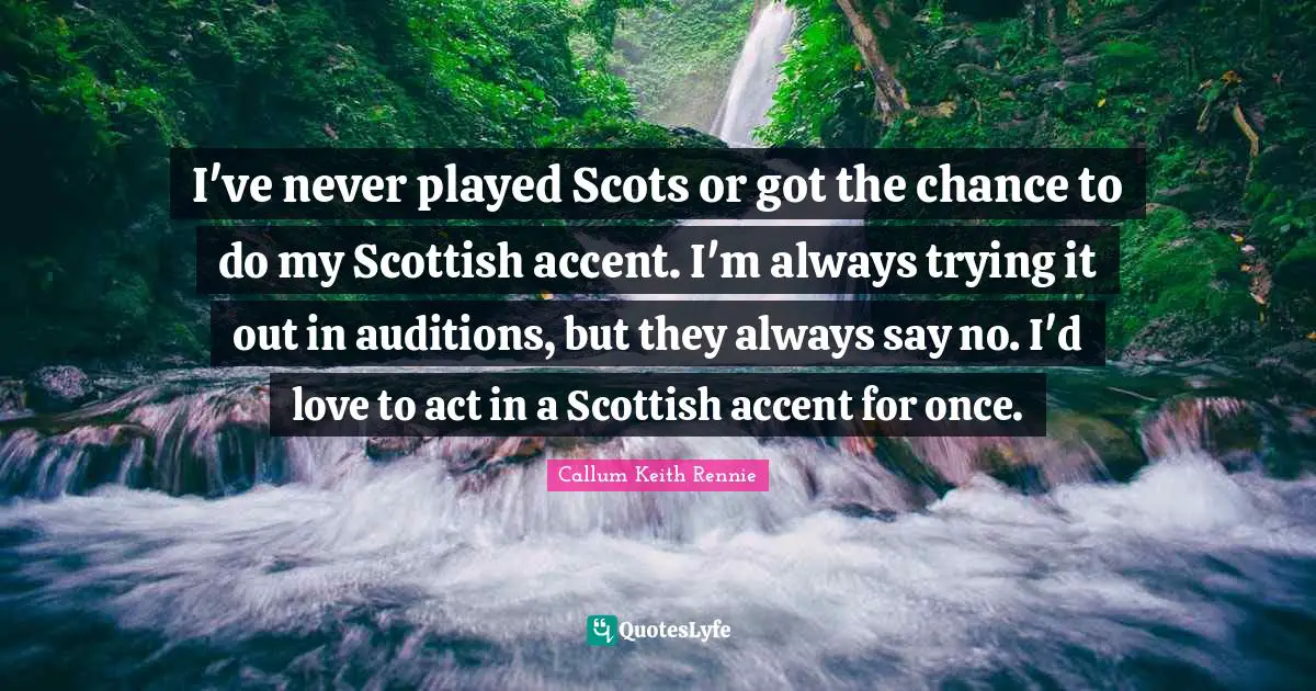 I've never played Scots or got the chance to do my Scottish accent. I'm always trying it out in auditions, but they always say no. I'd love to act in a Scottish accent for once.