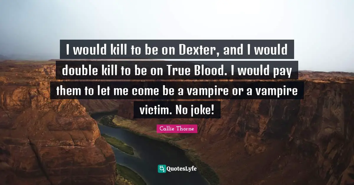 I would kill to be on Dexter, and I would double kill to be on True Blood. I would pay them to let me come be a vampire or a vampire victim. No joke!