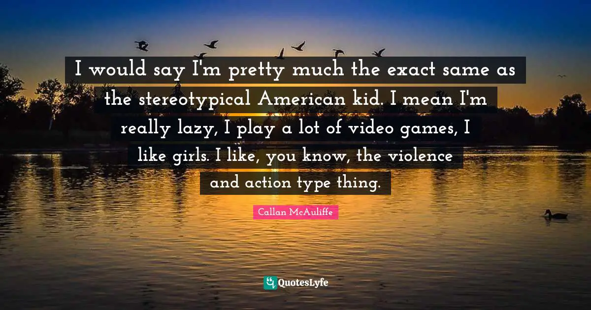 I would say I'm pretty much the exact same as the stereotypical American kid. I mean I'm really lazy, I play a lot of video games, I like girls. I like, you know, the violence and action type thing.