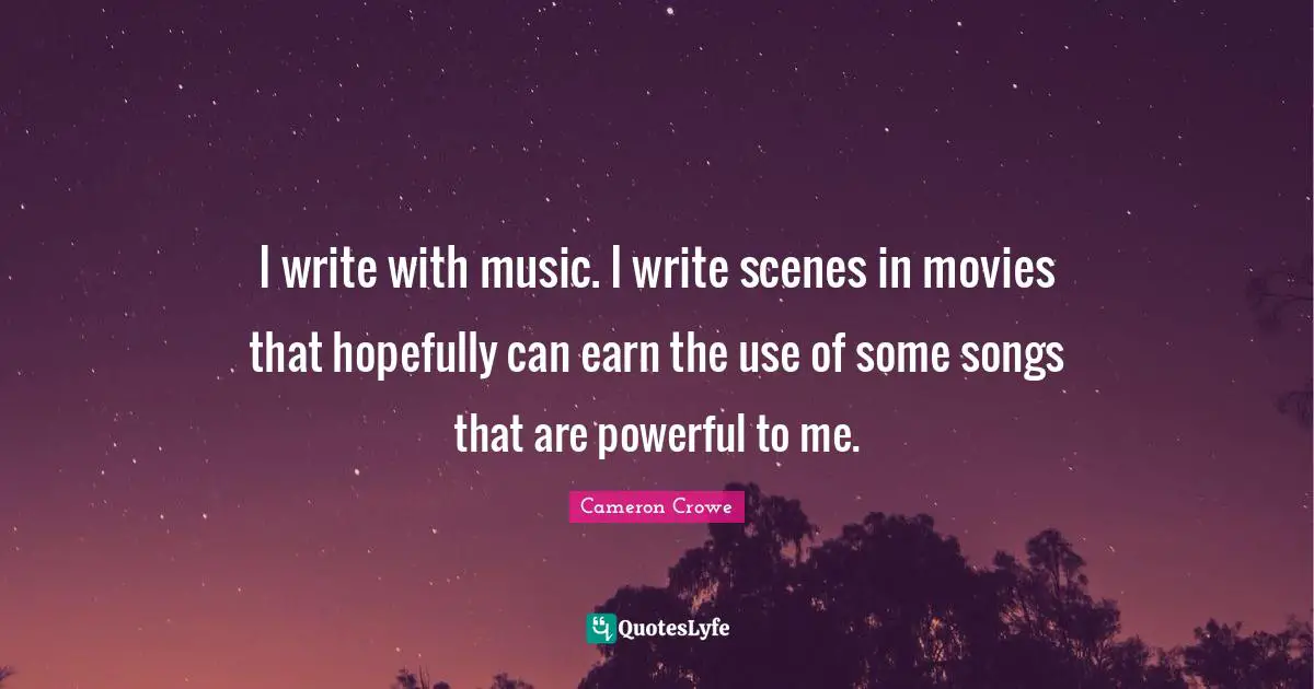 I write with music. I write scenes in movies that hopefully can earn the use of some songs that are powerful to me.