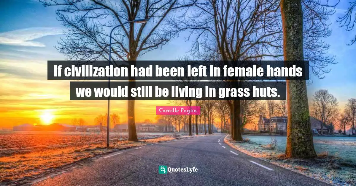If civilization had been left in female hands we would still be living in grass huts.
