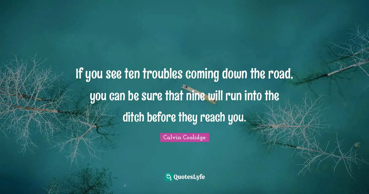 If you see ten troubles coming down the road, you can be sure that nine will run into the ditch before they reach you.