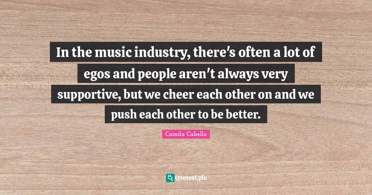 Camila Cabello Quotes: "In the music industry, there's often a lot of egos and people aren't always very supportive, but we cheer each other on and we push each other to be better."