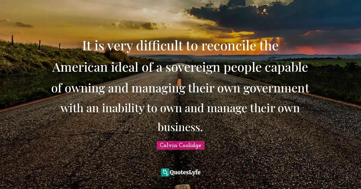 It is very difficult to reconcile the American ideal of a sovereign people capable of owning and managing their own government with an inability to own and manage their own business.