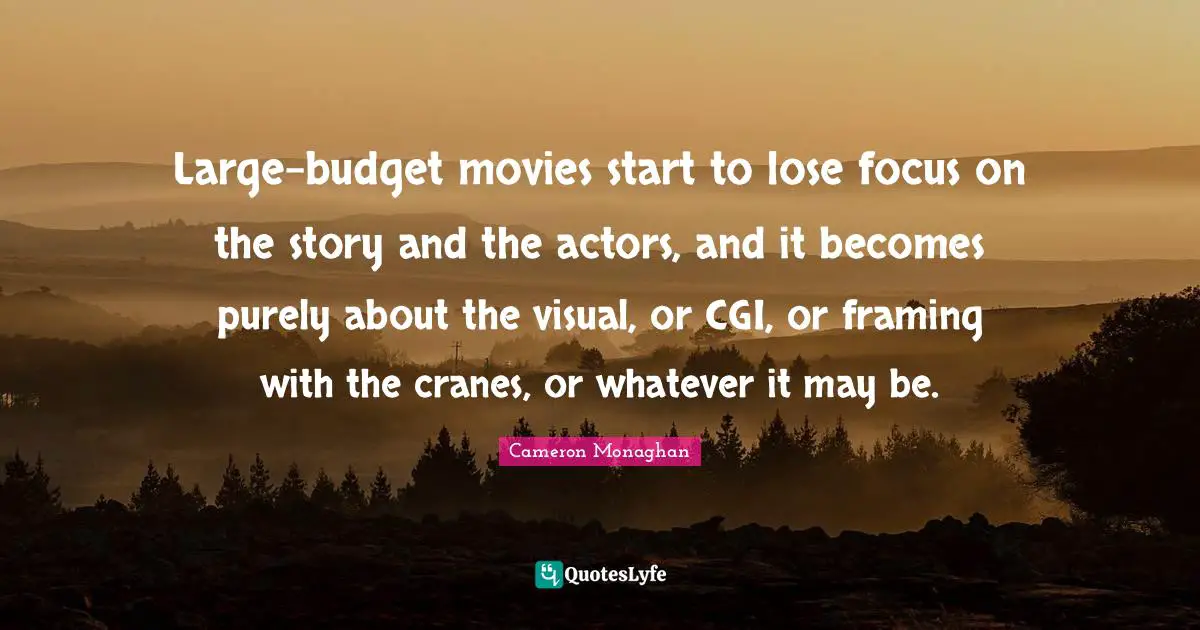 Large-budget movies start to lose focus on the story and the actors, and it becomes purely about the visual, or CGI, or framing with the cranes, or whatever it may be.