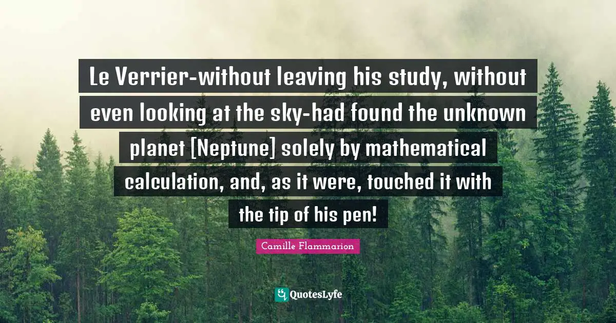 Camille Flammarion Quotes: "Le Verrier-without leaving his study, without even looking at the sky-had found the unknown planet [Neptune] solely by mathematical calculation, and, as it were, touched it with the tip of his pen!"