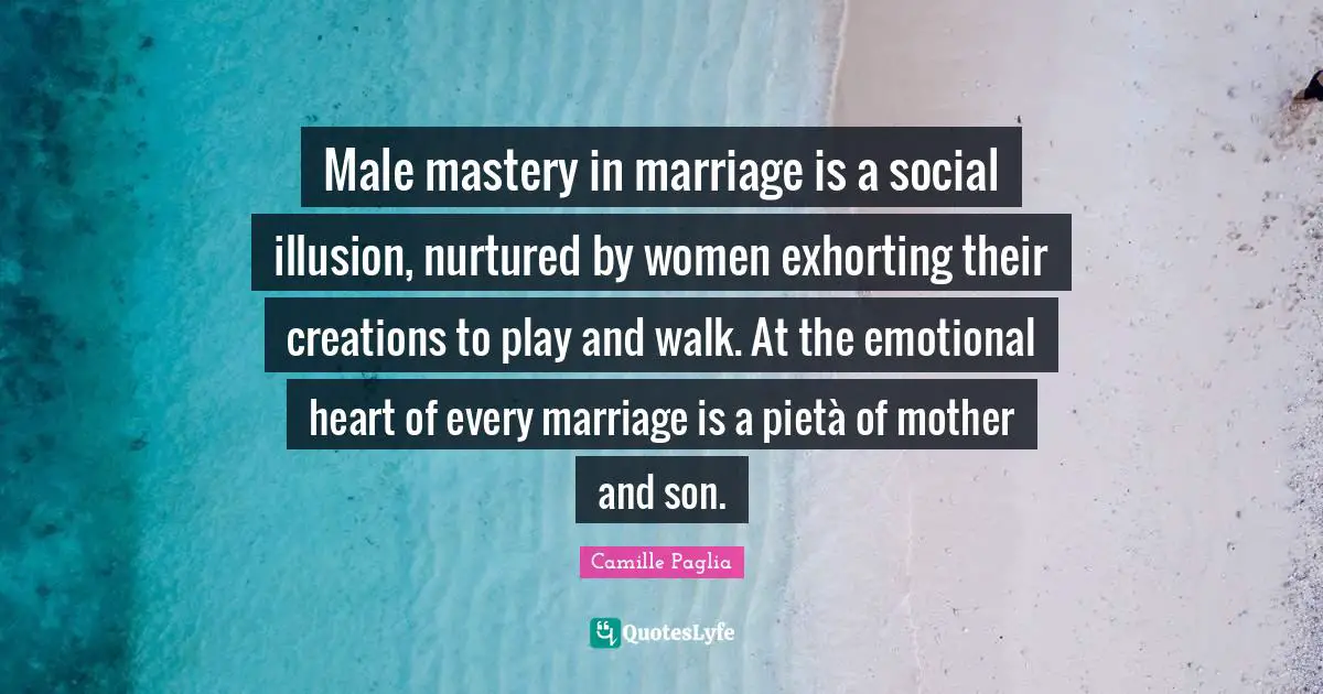 Male mastery in marriage is a social illusion, nurtured by women exhorting their creations to play and walk. At the emotional heart of every marriage is a pietà of mother and son.