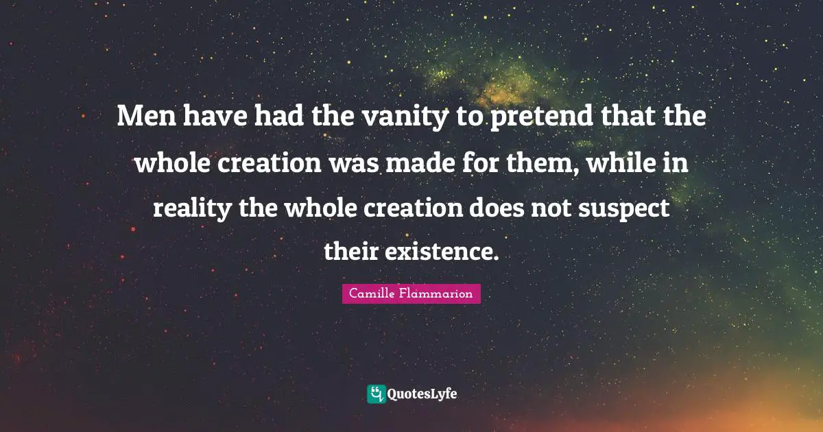 Vanity Quotes: "Men have had the vanity to pretend that the whole creation was made for them, while in reality the whole creation does not suspect their existence."