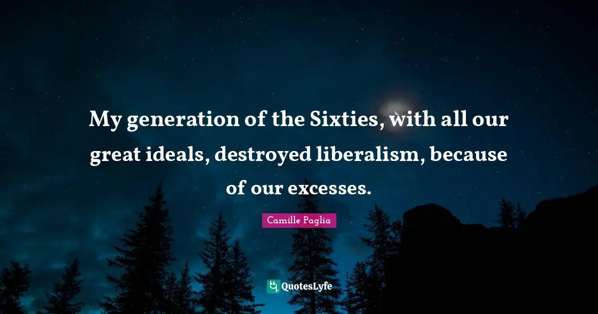 My generation of the Sixties, with all our great ideals, destroyed liberalism, because of our excesses.