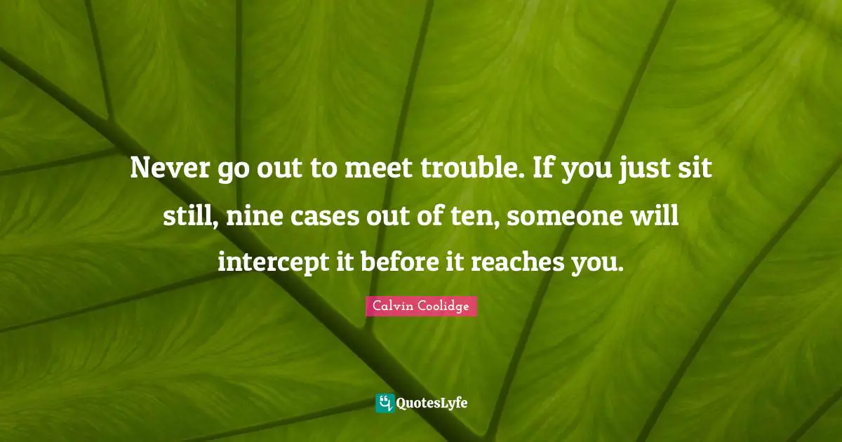 Never go out to meet trouble. If you just sit still, nine cases out of ten, someone will intercept it before it reaches you.