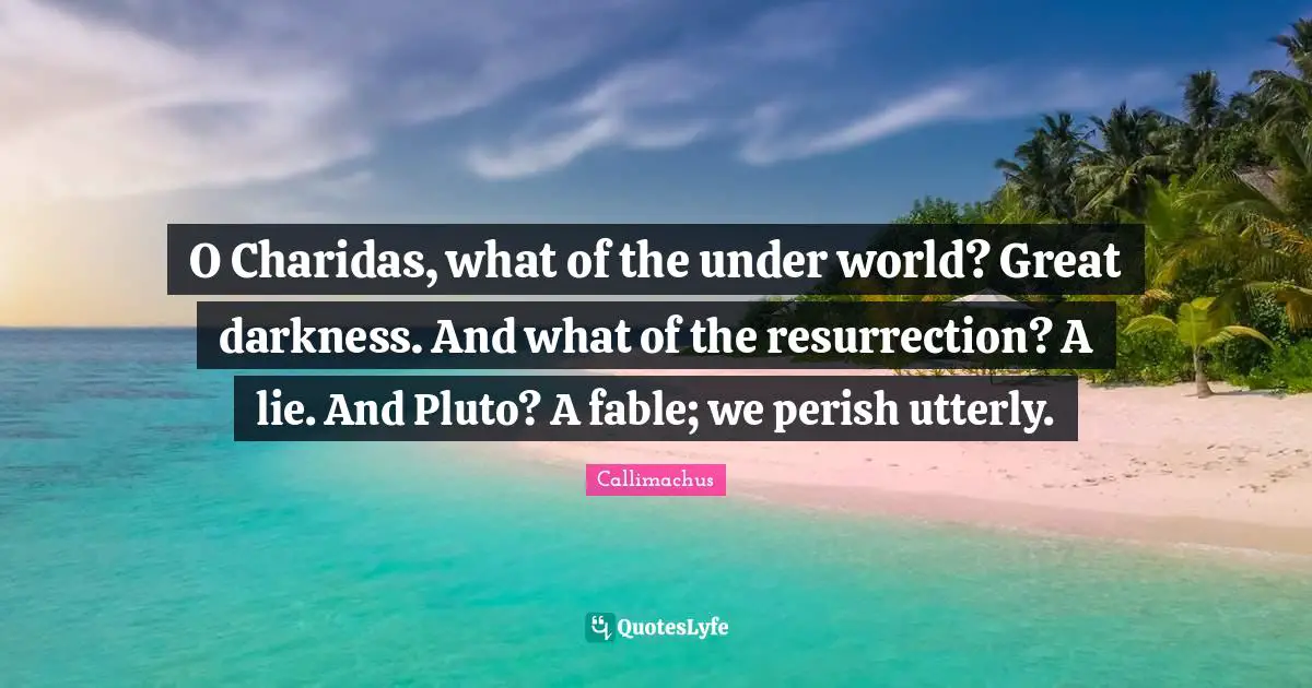 O Charidas, what of the under world? Great darkness. And what of the resurrection? A lie. And Pluto? A fable; we perish utterly.