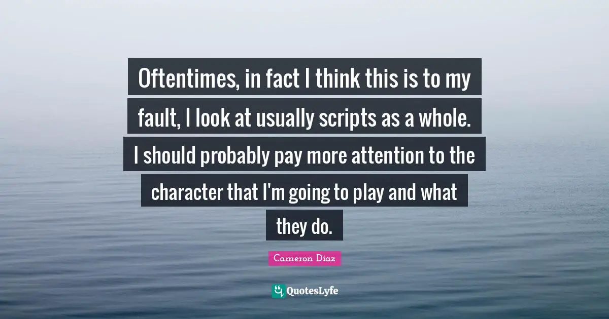 Oftentimes, in fact I think this is to my fault, I look at usually scripts as a whole. I should probably pay more attention to the character that I'm going to play and what they do.