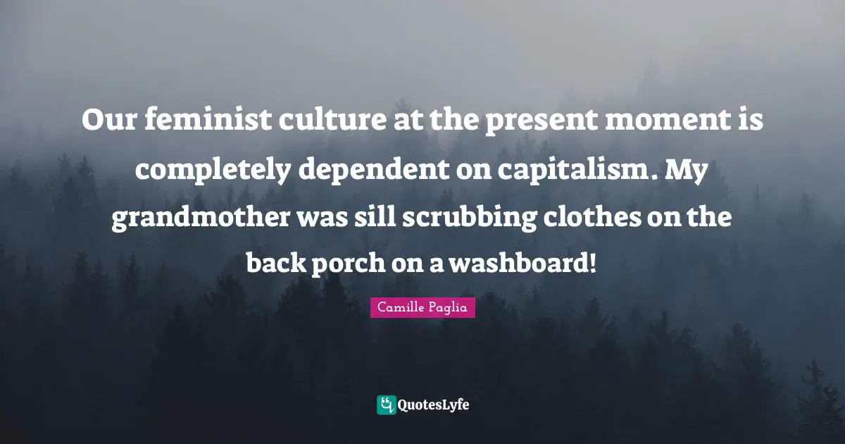 Our feminist culture at the present moment is completely dependent on capitalism. My grandmother was sill scrubbing clothes on the back porch on a washboard!
