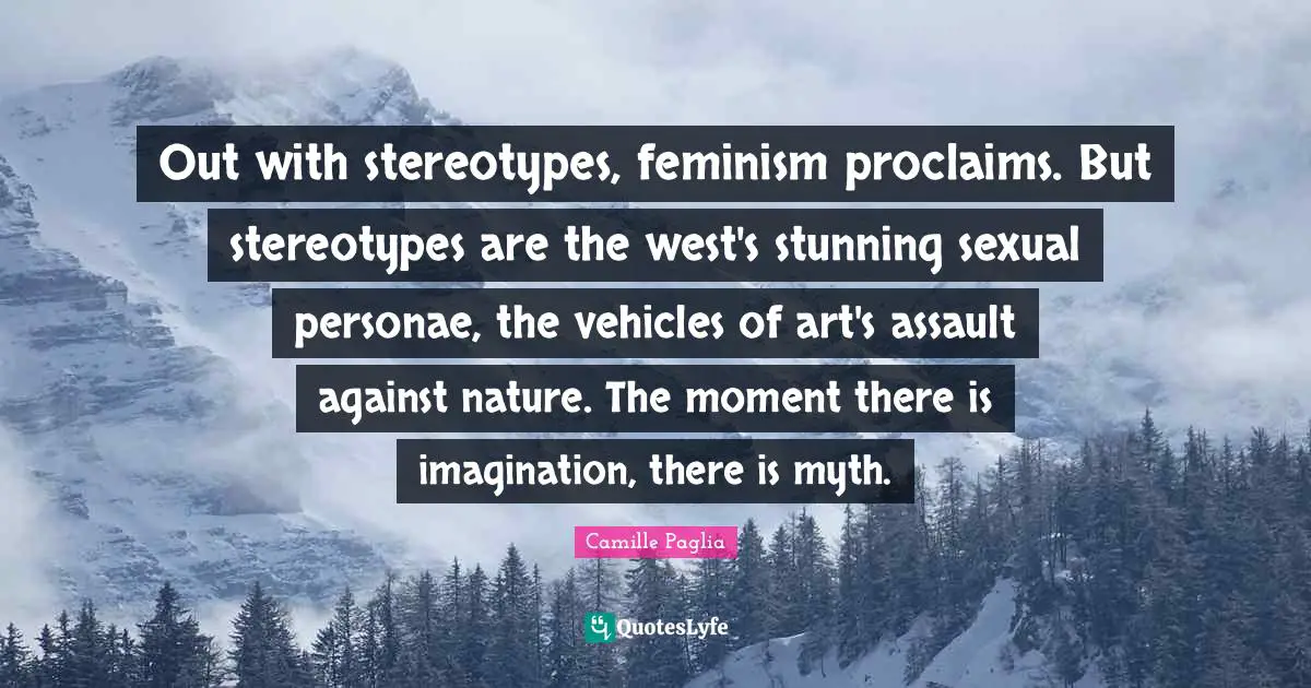 Out with stereotypes, feminism proclaims. But stereotypes are the west's stunning sexual personae, the vehicles of art's assault against nature. The moment there is imagination, there is myth.