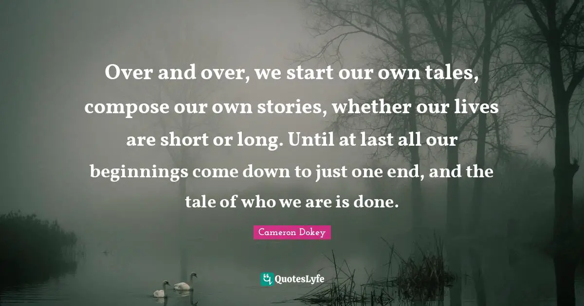 Over and over, we start our own tales, compose our own stories, whether our lives are short or long. Until at last all our beginnings come down to just one end, and the tale of who we are is done.