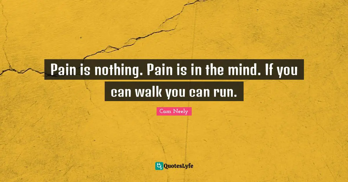 Pain is nothing. Pain is in the mind. If you can walk you can run.