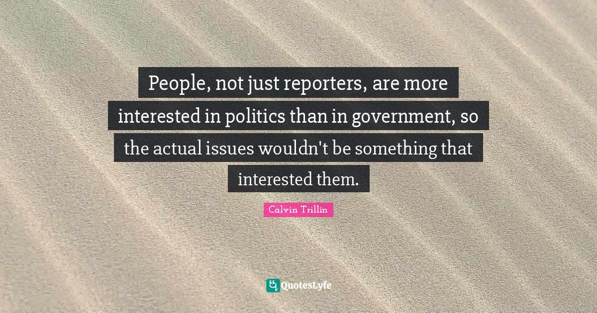 People, not just reporters, are more interested in politics than in government, so the actual issues wouldn't be something that interested them.