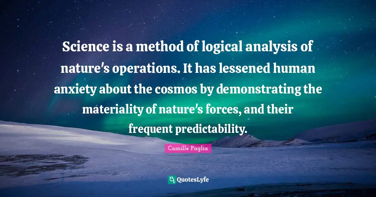 Science is a method of logical analysis of nature's operations. It has lessened human anxiety about the cosmos by demonstrating the materiality of nature's forces, and their frequent predictability.