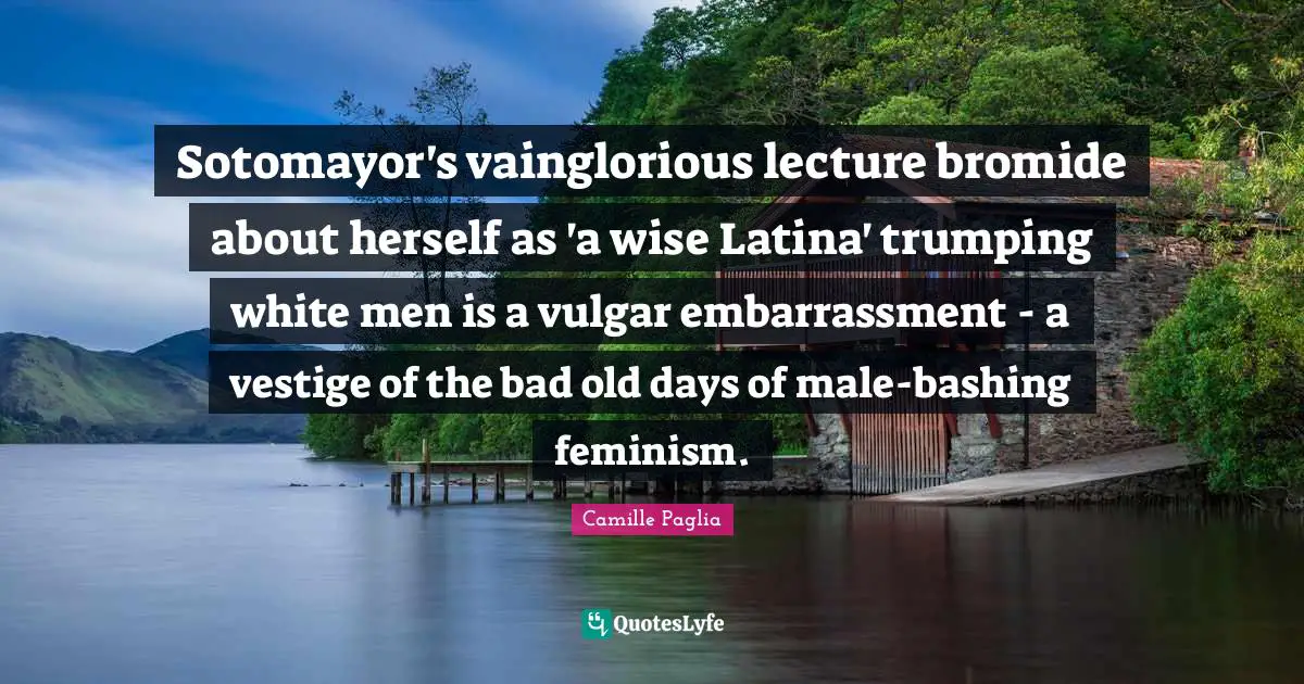 Old Days Quotes: "Sotomayor's vainglorious lecture bromide about herself as 'a wise Latina' trumping white men is a vulgar embarrassment - a vestige of the bad old days of male-bashing feminism."