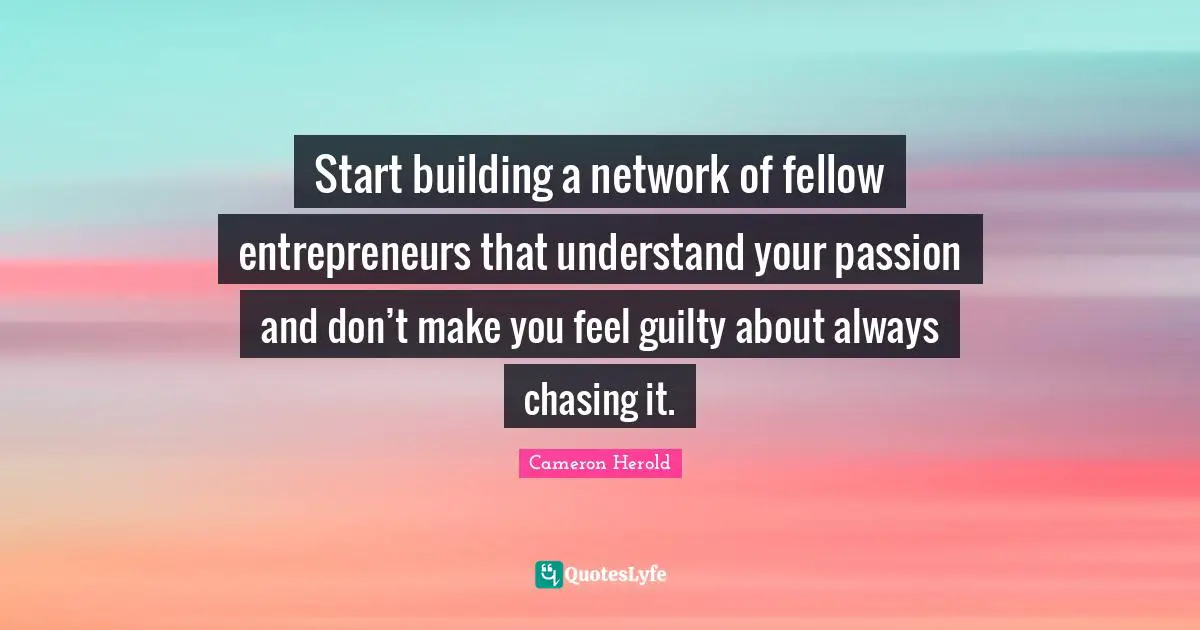 Start building a network of fellow entrepreneurs that understand your passion and don’t make you feel guilty about always chasing it.