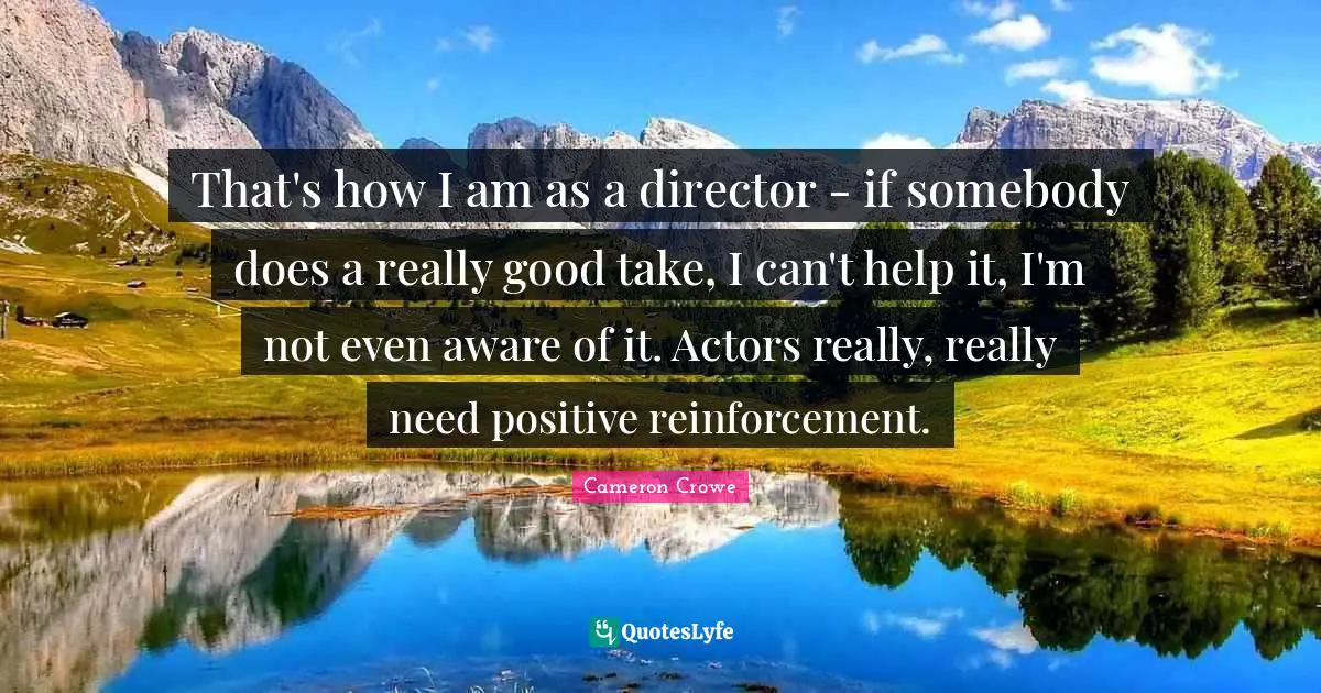 That's how I am as a director - if somebody does a really good take, I can't help it, I'm not even aware of it. Actors really, really need positive reinforcement.