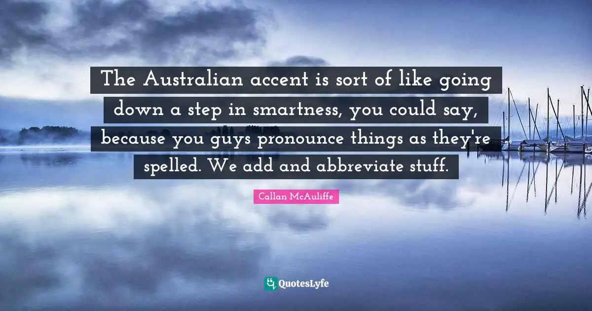 The Australian accent is sort of like going down a step in smartness, you could say, because you guys pronounce things as they're spelled. We add and abbreviate stuff.