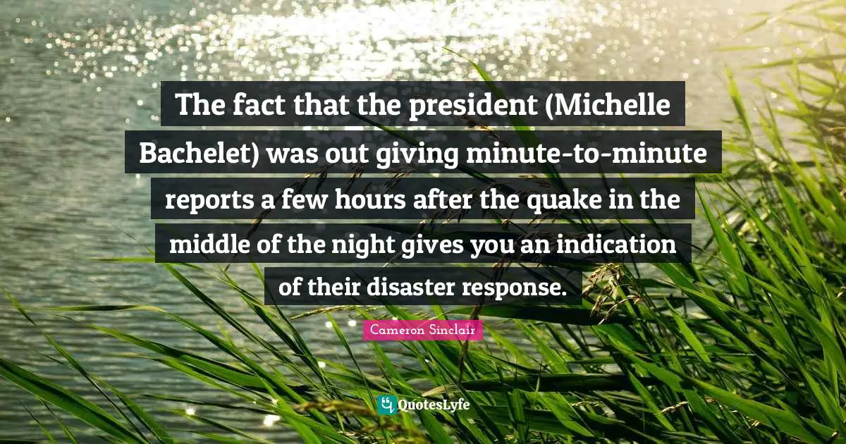 The fact that the president (Michelle Bachelet) was out giving minute-to-minute reports a few hours after the quake in the middle of the night gives you an indication of their disaster response.