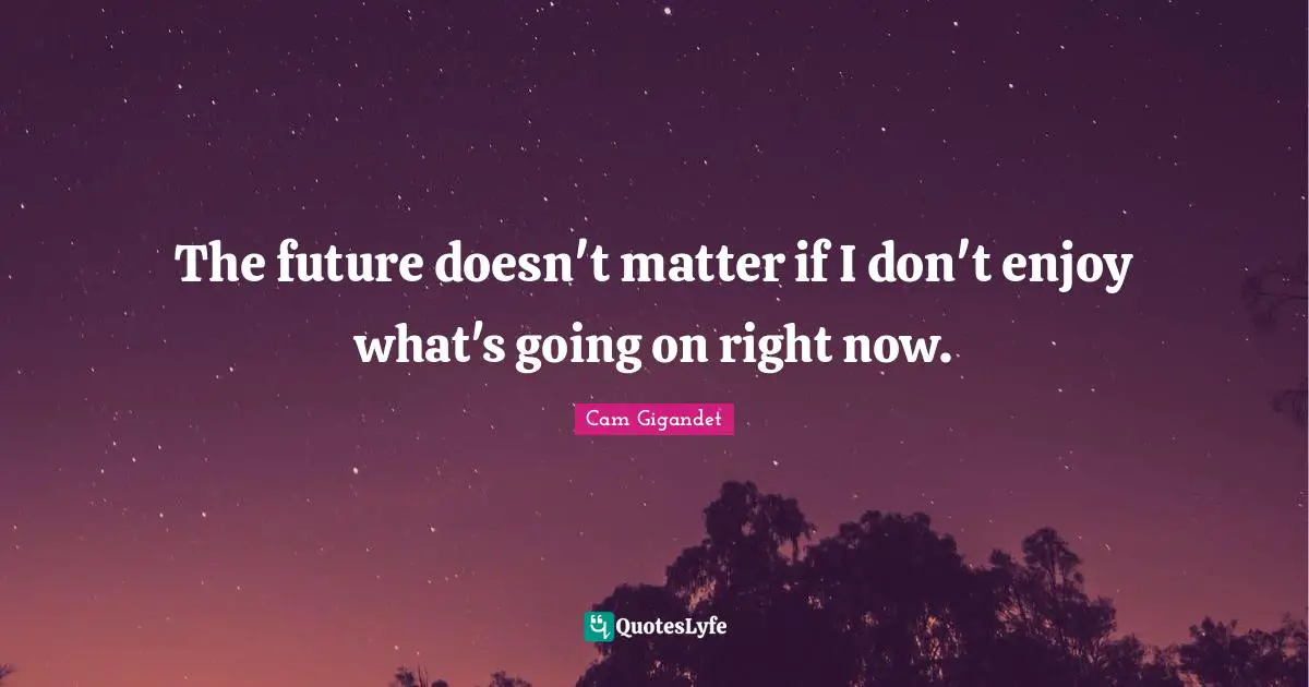 The future doesn't matter if I don't enjoy what's going on right now.